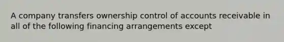 A company transfers ownership control of accounts receivable in all of the following financing arrangements except