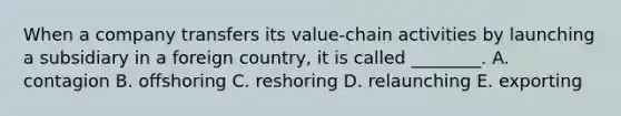 When a company transfers its​ value-chain activities by launching a subsidiary in a foreign​ country, it is called​ ________. A. contagion B. offshoring C. reshoring D. relaunching E. exporting