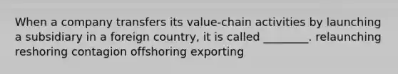 When a company transfers its​ value-chain activities by launching a subsidiary in a foreign​ country, it is called​ ________. relaunching reshoring contagion offshoring exporting