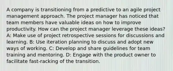 A company is transitioning from a predictive to an agile project management approach. The project manager has noticed that team members have valuable ideas on how to improve productivity. How can the project manager leverage these ideas? A: Make use of project retrospective sessions for discussions and learning. B: Use iteration planning to discuss and adopt new ways of working. C: Develop and share guidelines for team training and mentoring. D: Engage with the product owner to facilitate fast-racking of the transition.