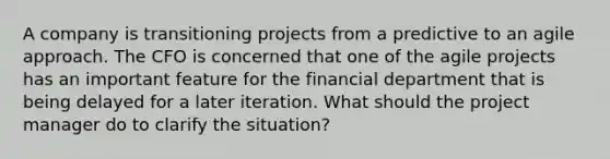 A company is transitioning projects from a predictive to an agile approach. The CFO is concerned that one of the agile projects has an important feature for the financial department that is being delayed for a later iteration. What should the project manager do to clarify the situation?