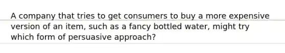 A company that tries to get consumers to buy a more expensive version of an item, such as a fancy bottled water, might try which form of persuasive approach?