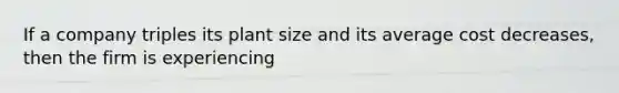 If a company triples its plant size and its average cost decreases, then the firm is experiencing