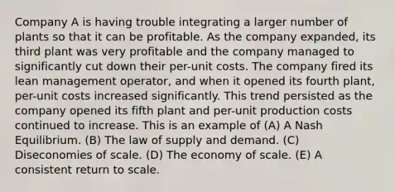 Company A is having trouble integrating a larger number of plants so that it can be profitable. As the company expanded, its third plant was very profitable and the company managed to significantly cut down their per-unit costs. The company fired its lean management operator, and when it opened its fourth plant, per-unit costs increased significantly. This trend persisted as the company opened its fifth plant and per-unit production costs continued to increase. This is an example of (A) A Nash Equilibrium. (B) The law of supply and demand. (C) Diseconomies of scale. (D) The economy of scale. (E) A consistent return to scale.