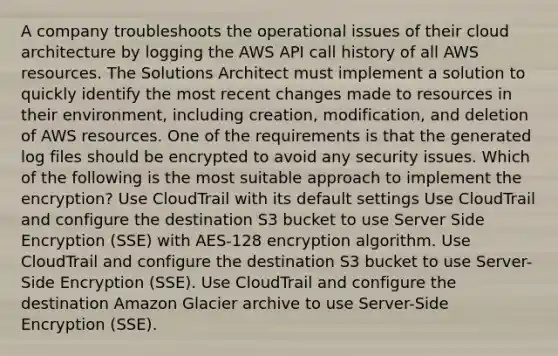 A company troubleshoots the operational issues of their cloud architecture by logging the AWS API call history of all AWS resources. The Solutions Architect must implement a solution to quickly identify the most recent changes made to resources in their environment, including creation, modification, and deletion of AWS resources. One of the requirements is that the generated log files should be encrypted to avoid any security issues. Which of the following is the most suitable approach to implement the encryption? Use CloudTrail with its default settings Use CloudTrail and configure the destination S3 bucket to use Server Side Encryption (SSE) with AES-128 encryption algorithm. Use CloudTrail and configure the destination S3 bucket to use Server-Side Encryption (SSE). Use CloudTrail and configure the destination Amazon Glacier archive to use Server-Side Encryption (SSE).