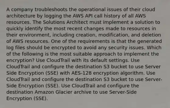 A company troubleshoots the operational issues of their cloud architecture by logging the AWS API call history of all AWS resources. The Solutions Architect must implement a solution to quickly identify the most recent changes made to resources in their environment, including creation, modification, and deletion of AWS resources. One of the requirements is that the generated log files should be encrypted to avoid any security issues. Which of the following is the most suitable approach to implement the encryption? Use CloudTrail with its default settings. Use CloudTrail and configure the destination S3 bucket to use Server Side Encryption (SSE) with AES-128 encryption algorithm. Use CloudTrail and configure the destination S3 bucket to use Server-Side Encryption (SSE). Use CloudTrail and configure the destination Amazon Glacier archive to use Server-Side Encryption (SSE).