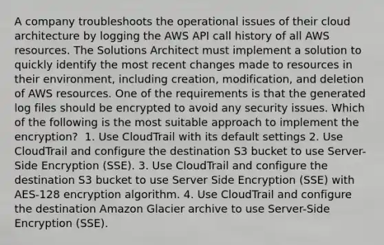 A company troubleshoots the operational issues of their cloud architecture by logging the AWS API call history of all AWS resources. The Solutions Architect must implement a solution to quickly identify the most recent changes made to resources in their environment, including creation, modification, and deletion of AWS resources. One of the requirements is that the generated log files should be encrypted to avoid any security issues. Which of the following is the most suitable approach to implement the encryption? ​ 1. Use CloudTrail with its default settings 2. Use CloudTrail and configure the destination S3 bucket to use Server-Side Encryption (SSE). 3. Use CloudTrail and configure the destination S3 bucket to use Server Side Encryption (SSE) with AES-128 encryption algorithm.​ 4. Use CloudTrail and configure the destination Amazon Glacier archive to use Server-Side Encryption (SSE).