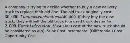 A company is trying to decide whether to buy a new delivery truck to replace their old one. The old truck originally cost 30,000. The new truck will cost40,000. If they buy the new truck, they will sell the old truck to a used truck dealer for 2,000. For this decision, the40,000 cost of the new truck should be considered as a(n): Sunk Cost Incremental (Differential) Cost Opportunity Cost