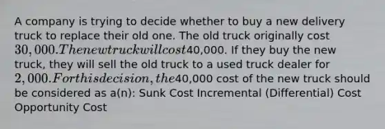 A company is trying to decide whether to buy a new delivery truck to replace their old one. The old truck originally cost 30,000. The new truck will cost40,000. If they buy the new truck, they will sell the old truck to a used truck dealer for 2,000. For this decision, the40,000 cost of the new truck should be considered as a(n): Sunk Cost Incremental (Differential) Cost Opportunity Cost