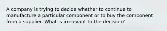 A company is trying to decide whether to continue to manufacture a particular component or to buy the component from a supplier. What is irrelevant to the decision?