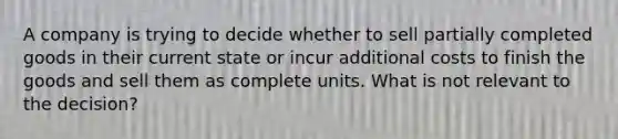 A company is trying to decide whether to sell partially completed goods in their current state or incur additional costs to finish the goods and sell them as complete units. What is not relevant to the decision?