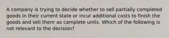 A company is trying to decide whether to sell partially completed goods in their current state or incur additional costs to finish the goods and seli thenr as camplete units. Which of the following is not relevant to the decision?