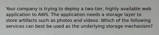 Your company is trying to deploy a two-tier, highly available web application to AWS. The application needs a storage layer to store artifacts such as photos and videos. Which of the following services can best be used as the underlying storage mechanism?