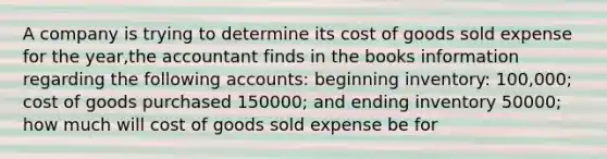 A company is trying to determine its cost of goods sold expense for the year,the accountant finds in the books information regarding the following accounts: beginning inventory: 100,000; cost of goods purchased 150000; and ending inventory 50000; how much will cost of goods sold expense be for