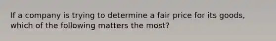 If a company is trying to determine a fair price for its goods, which of the following matters the most?