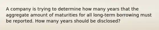 A company is trying to determine how many years that the aggregate amount of maturities for all long-term borrowing must be reported. How many years should be disclosed?