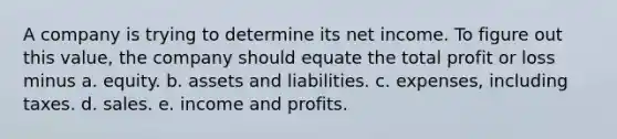 A company is trying to determine its net income. To figure out this value, the company should equate the total profit or loss minus a. equity. b. assets and liabilities. c. expenses, including taxes. d. sales. e. income and profits.