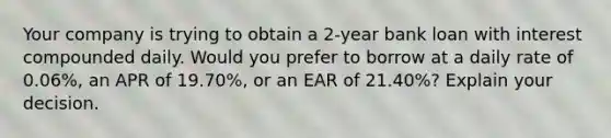 Your company is trying to obtain a 2-year bank loan with interest compounded daily. Would you prefer to borrow at a daily rate of 0.06%, an APR of 19.70%, or an EAR of 21.40%? Explain your decision.