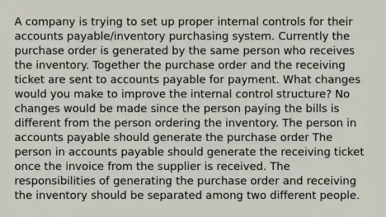 A company is trying to set up proper <a href='https://www.questionai.com/knowledge/kjj42owoAP-internal-control' class='anchor-knowledge'>internal control</a>s for their <a href='https://www.questionai.com/knowledge/kWc3IVgYEK-accounts-payable' class='anchor-knowledge'>accounts payable</a>/inventory purchasing system. Currently the purchase order is generated by the same person who receives the inventory. Together the purchase order and the receiving ticket are sent to accounts payable for payment. What changes would you make to improve the internal control structure? No changes would be made since the person paying the bills is different from the person ordering the inventory. The person in accounts payable should generate the purchase order The person in accounts payable should generate the receiving ticket once the invoice from the supplier is received. The responsibilities of generating the purchase order and receiving the inventory should be separated among two different people.