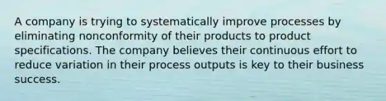 A company is trying to systematically improve processes by eliminating nonconformity of their products to product specifications. The company believes their continuous effort to reduce variation in their process outputs is key to their business success.