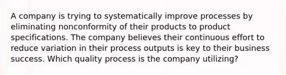 A company is trying to systematically improve processes by eliminating nonconformity of their products to product specifications. The company believes their continuous effort to reduce variation in their process outputs is key to their business success. Which quality process is the company utilizing?