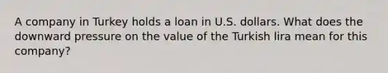 A company in Turkey holds a loan in U.S. dollars. What does the downward pressure on the value of the Turkish lira mean for this company?