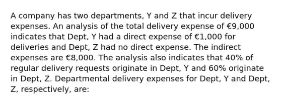 A company has two departments, Y and Z that incur delivery expenses. An analysis of the total delivery expense of €9,000 indicates that Dept, Y had a direct expense of €1,000 for deliveries and Dept, Z had no direct expense. The indirect expenses are €8,000. The analysis also indicates that 40% of regular delivery requests originate in Dept, Y and 60% originate in Dept, Z. Departmental delivery expenses for Dept, Y and Dept, Z, respectively, are: