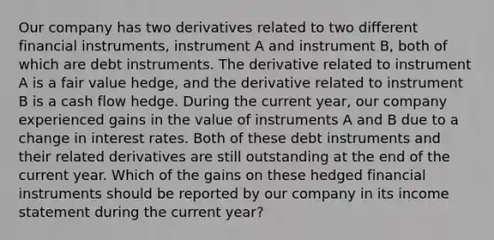 Our company has two derivatives related to two different financial instruments, instrument A and instrument B, both of which are debt instruments. The derivative related to instrument A is a fair value hedge, and the derivative related to instrument B is a cash flow hedge. During the current year, our company experienced gains in the value of instruments A and B due to a change in interest rates. Both of these debt instruments and their related derivatives are still outstanding at the end of the current year. Which of the gains on these hedged financial instruments should be reported by our company in its income statement during the current year?