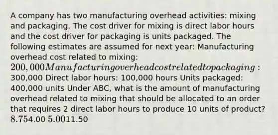 A company has two manufacturing overhead activities: mixing and packaging. The cost driver for mixing is direct labor hours and the cost driver for packaging is units packaged. The following estimates are assumed for next year: Manufacturing overhead cost related to mixing: 200,000 Manufacturing overhead cost related to packaging:300,000 Direct labor hours: 100,000 hours Units packaged: 400,000 units Under ABC, what is the amount of manufacturing overhead related to mixing that should be allocated to an order that requires 2 direct labor hours to produce 10 units of product? 8.754.00 5.0011.50