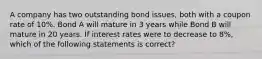 A company has two outstanding bond issues, both with a coupon rate of 10%. Bond A will mature in 3 years while Bond B will mature in 20 years. If interest rates were to decrease to 8%, which of the following statements is correct?