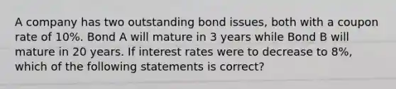 A company has two outstanding bond issues, both with a coupon rate of 10%. Bond A will mature in 3 years while Bond B will mature in 20 years. If interest rates were to decrease to 8%, which of the following statements is correct?