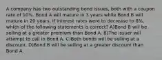 A company has two outstanding bond issues, both with a coupon rate of 10%. Bond A will mature in 3 years while Bond B will mature in 20 years. If interest rates were to decrease to 8%, which of the following statements is correct? A)Bond B will be selling at a greater premium than Bond A. B)The issuer will attempt to call in Bond A. C)Both bonds will be selling at a discount. D)Bond B will be selling at a greater discount than Bond A.