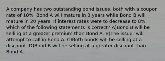 A company has two outstanding bond issues, both with a coupon rate of 10%. Bond A will mature in 3 years while Bond B will mature in 20 years. If interest rates were to decrease to 8%, which of the following statements is correct? A)Bond B will be selling at a greater premium than Bond A. B)The issuer will attempt to call in Bond A. C)Both bonds will be selling at a discount. D)Bond B will be selling at a greater discount than Bond A.