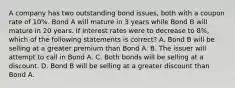 A company has two outstanding bond issues, both with a coupon rate of 10%. Bond A will mature in 3 years while Bond B will mature in 20 years. If interest rates were to decrease to 8%, which of the following statements is correct? A. Bond B will be selling at a greater premium than Bond A. B. The issuer will attempt to call in Bond A. C. Both bonds will be selling at a discount. D. Bond B will be selling at a greater discount than Bond A.