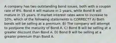 A company has two outstanding bond issues, both with a coupon rate of 8%. Bond A will mature in 2 years, while Bond B will mature in 15 years. If market interest rates were to increase to 10%, which of the following statements is CORRECT? A) Both bonds will be selling at a premium. B) The company will attempt to postpone the maturity of Bond A. C) Bond B will be selling at a greater discount than Bond A. D) Bond B will be selling at a greater premium than Bond A.