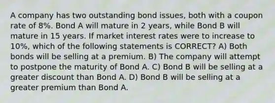 A company has two outstanding bond issues, both with a coupon rate of 8%. Bond A will mature in 2 years, while Bond B will mature in 15 years. If market interest rates were to increase to 10%, which of the following statements is CORRECT? A) Both bonds will be selling at a premium. B) The company will attempt to postpone the maturity of Bond A. C) Bond B will be selling at a greater discount than Bond A. D) Bond B will be selling at a greater premium than Bond A.