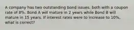 A company has two outstanding bond issues, both with a coupon rate of 8%. Bond A will mature in 2 years while Bond B will mature in 15 years. If interest rates were to increase to 10%, what is correct?