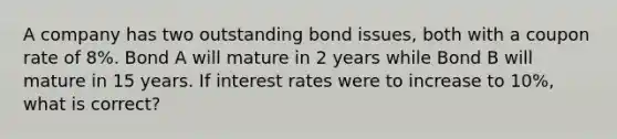 A company has two outstanding bond issues, both with a coupon rate of 8%. Bond A will mature in 2 years while Bond B will mature in 15 years. If interest rates were to increase to 10%, what is correct?