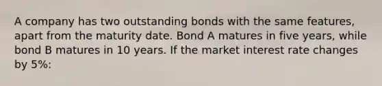 A company has two outstanding bonds with the same features, apart from the maturity date. Bond A matures in five years, while bond B matures in 10 years. If the market interest rate changes by 5%: