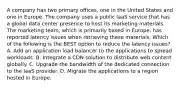 A company has two primary offices, one in the United States and one in Europe. The company uses a public IaaS service that has a global data center presence to host its marketing materials. The marketing team, which is primarily based in Europe, has reported latency issues when retrieving these materials. Which of the following is the BEST option to reduce the latency issues? A. Add an application load balancer to the applications to spread workloads. B. Integrate a CDN solution to distribute web content globally. C. Upgrade the bandwidth of the dedicated connection to the IaaS provider. D. Migrate the applications to a region hosted in Europe.