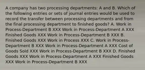 A company has two processing departments: A and B. Which of the following entries or sets of journal entries would be used to record the transfer between processing departments and from the final processing department to finished goods? A. Work in Process-Department B XXX Work in Process-Department A XXX Finished Goods XXX Work in Process-Department B XXX B. Finished Goods XXX Work in Process XXX C. Work in Process-Department B XXX Work in Process-Department A XXX Cost of Goods Sold XXX Work in Process-Department B XXX D. Finished Goods XXX Work in Process-Department A XXX Finished Goods XXX Work in Process-Department B XXX