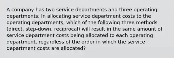 A company has two service departments and three operating departments. In allocating service department costs to the operating departments, which of the following three methods (direct, step-down, reciprocal) will result in the same amount of service department costs being allocated to each operating department, regardless of the order in which the service department costs are allocated?