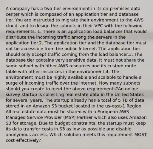 A company has a two-tier environment in its on-premises data center which is composed of an application tier and database tier. You are instructed to migrate their environment to the AWS cloud, and to design the subnets in their VPC with the following requirements: 1. There is an application load balancer that would distribute the incoming traffic among the servers in the application tier.2. The application tier and the database tier must not be accessible from the public Internet. The application tier should only accept traffic coming from the load balancer.3. The database tier contains very sensitive data. It must not share the same subnet with other AWS resources and its custom route table with other instances in the environment.4. The environment must be highly available and scalable to handle a surge of incoming traffic over the Internet. How many subnets should you create to meet the above requirements?An online survey startup is collecting real estate data in the United States for several years. The startup already has a total of 5 TB of data stored in an Amazon S3 bucket located in the us-east-1 Region. All real estate data must be shared with a European AWS Managed Service Provider (MSP) Partner which also uses Amazon S3 for storage. Due to budget constraints, the startup must keep its data transfer costs in S3 as low as possible and disable anonymous access. Which solution meets this requirement MOST cost-effectively?