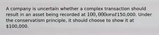 A company is uncertain whether a complex transaction should result in an asset being recorded at​ 100,000 or at​150,000. Under the conservatism​ principle, it should choose to show it at​ 100,000.