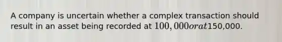 A company is uncertain whether a complex transaction should result in an asset being recorded at 100,000 or at150,000.