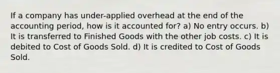 If a company has under-applied overhead at the end of the accounting period, how is it accounted for? a) No entry occurs. b) It is transferred to Finished Goods with the other job costs. c) It is debited to Cost of Goods Sold. d) It is credited to Cost of Goods Sold.