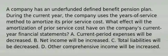 A company has an underfunded defined benefit pension plan. During the current year, the company uses the years-of-service method to amortize its prior service cost. What effect will the amortization of prior service cost have on the company's current-year financial statements? A. Current-period expenses will be decreased. B. Net income will be increased. C. Total liabilities will be decreased. D. Other comprehensive income will be increased.