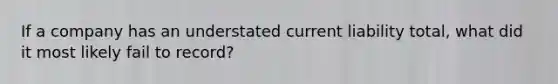 If a company has an understated current liability total, what did it most likely fail to record?