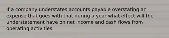 If a company understates accounts payable overstating an expense that goes with that during a year what effect will the understatement have on net income and cash flows from operating activities