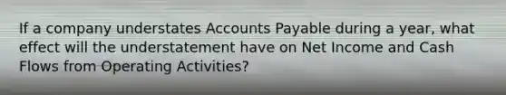 If a company understates Accounts Payable during a year, what effect will the understatement have on Net Income and Cash Flows from Operating Activities?